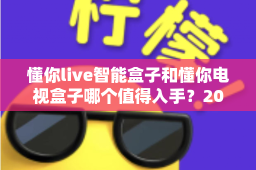 懂你live智能盒子和懂你电视盒子哪个值得入手?2025最全深度对比选购指南一次看懂 懂你live智能盒子和懂你电视盒子哪个值得入手?2025最全深度对比选购指南一次看懂