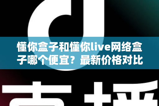 懂你盒子和懂你live网络盒子哪个便宜？最新价格对比与高性价比选购全攻略