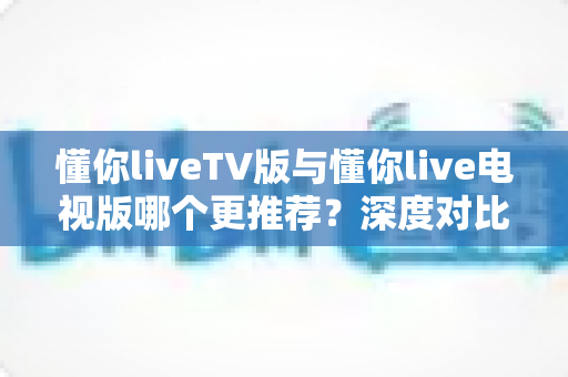 懂你liveTV版与懂你live电视版哪个更推荐?深度对比解析助你一步选对大屏直播版本 懂你liveTV版与懂你live电视版哪个更推荐?深度对比解析助你一步选对大屏直播版本