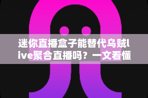 迷你直播盒子能替代乌贼live聚合直播吗？一文看懂两大直播工具的真实差距