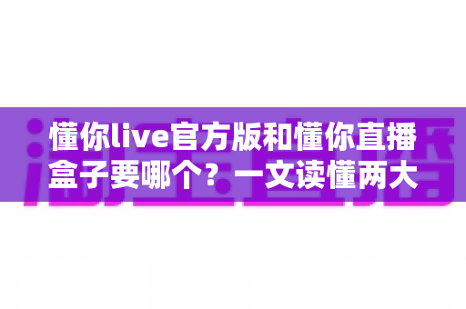 懂你live官方版和懂你直播盒子要哪个？一文读懂两大版本差异，选对不踩坑