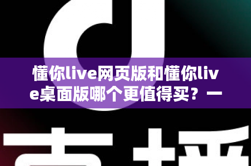 懂你live网页版和懂你live桌面版哪个更值得买?一篇讲透两个版本差异的选购指南 懂你live网页版和懂你live桌面版哪个更值得买?一篇讲透两个版本差异的选购指南