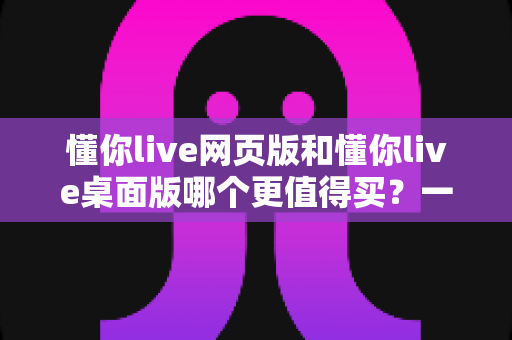 懂你live网页版和懂你live桌面版哪个更值得买？一篇讲透两个版本差异的选购指南