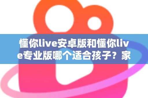 懂你live安卓版和懂你live专业版哪个适合孩子？家长必读的全面对比与选购指南
