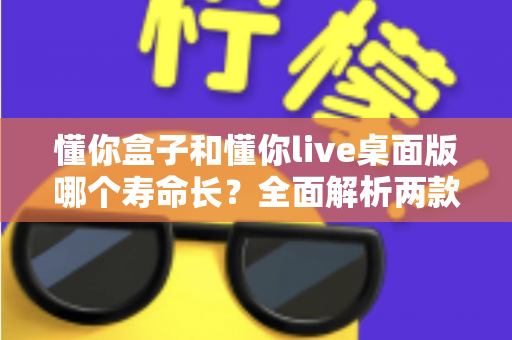 懂你盒子和懂你live桌面版哪个寿命长?全面解析两款工具的使用寿命与选择指南 懂你盒子和懂你live桌面版哪个寿命长?全面解析两款工具的使用寿命与选择指南