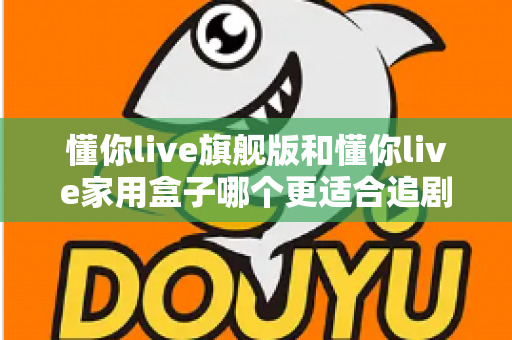 懂你live旗舰版和懂你live家用盒子哪个更适合追剧？追剧党必看的深度对比与选购指南