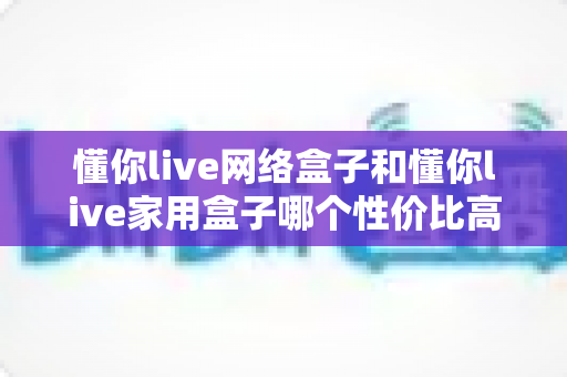 懂你live网络盒子和懂你live家用盒子哪个性价比高？深度对比选购指南帮你一文看懂