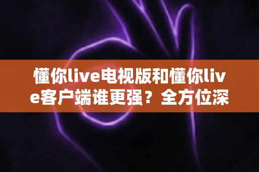 懂你live电视版和懂你live客户端谁更强？全方位深度对比帮你选出最佳观看方案