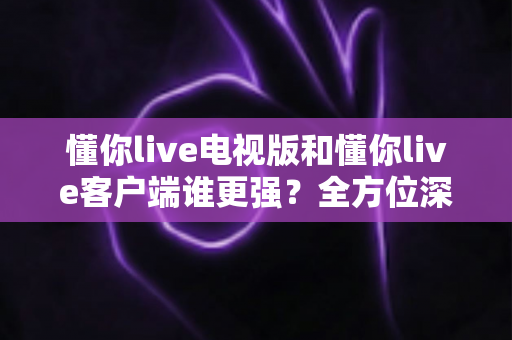 懂你live电视版和懂你live客户端谁更强？全方位深度对比帮你选出最佳观看方案