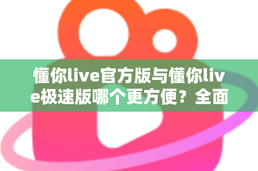 懂你live官方版与懂你live极速版哪个更方便？全面对比两大版本，帮你选出最适合自己的直播观看体验