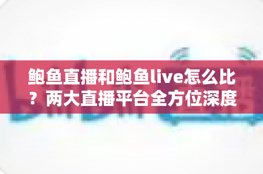 鲍鱼直播和鲍鱼live怎么比？两大直播平台全方位深度对比评测指南