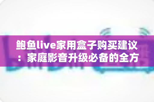鲍鱼live家用盒子购买建议：家庭影音升级必备的全方位选购指南