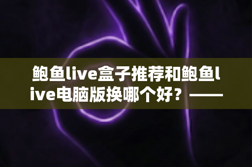 鲍鱼live盒子推荐和鲍鱼live电脑版换哪个好？——大屏端与桌面端全方位对比指南