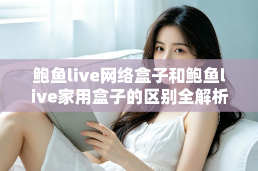 鲍鱼live网络盒子和鲍鱼live家用盒子的区别全解析：选购前必读的家庭娱乐设备指南
