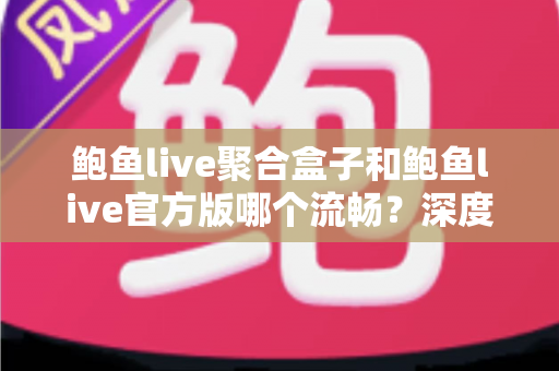 鲍鱼live聚合盒子和鲍鱼live官方版哪个流畅？深度对比评测帮你选对版本