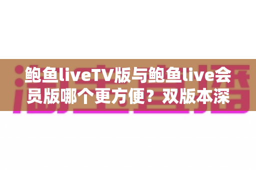 鲍鱼liveTV版与鲍鱼live会员版哪个更方便？双版本深度对比与场景化选择指南