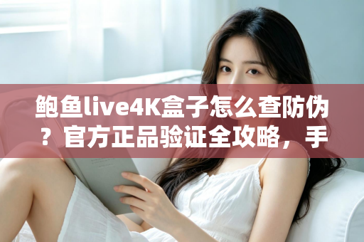 鲍鱼live4K盒子怎么查防伪？官方正品验证全攻略，手把手教您辨别真假、放心购买