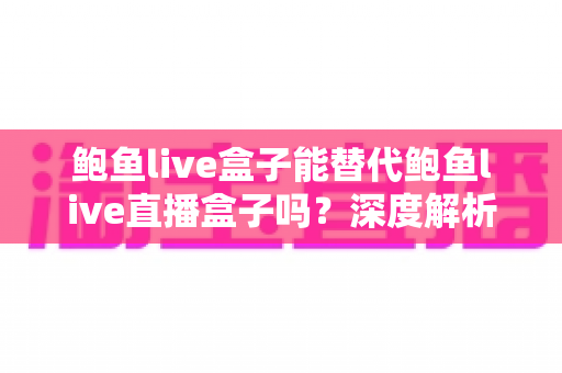 鲍鱼live盒子能替代鲍鱼live直播盒子吗？深度解析功能差异、使用场景与选购指南