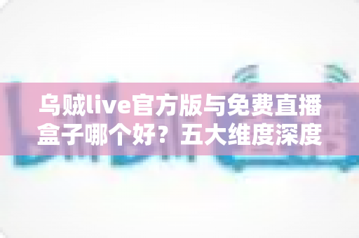乌贼live官方版与免费直播盒子哪个好？五大维度深度对比助你选出理想观看方案