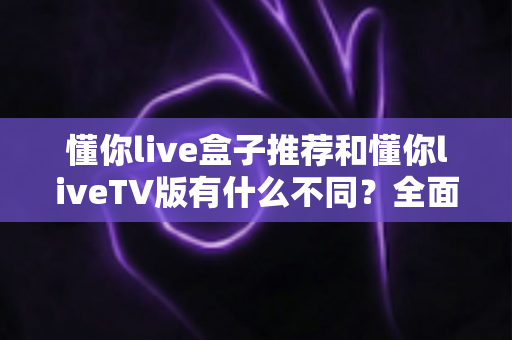 懂你live盒子推荐和懂你liveTV版有什么不同？全面解析两大版本差异与选购指南