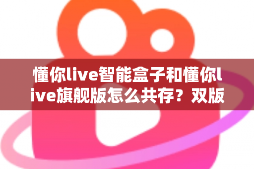 懂你live智能盒子和懂你live旗舰版怎么共存？双版本安装全攻略与实用技巧详解