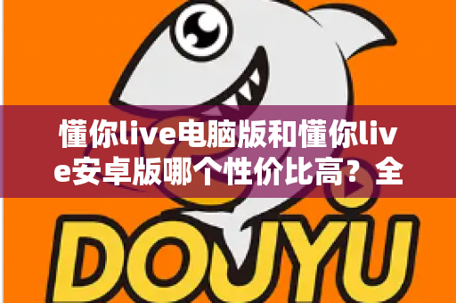 懂你live电脑版和懂你live安卓版哪个性价比高？全方位对比分析与选购指南