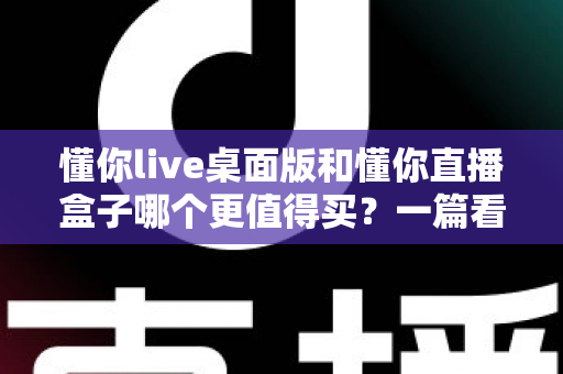 懂你live桌面版和懂你直播盒子哪个更值得买？一篇看懂直播工具选购的门道