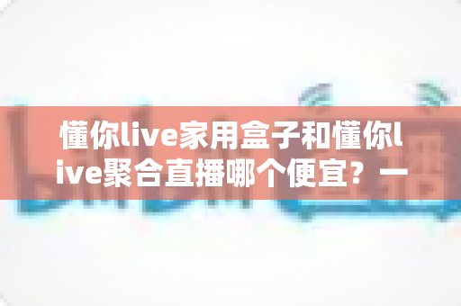 懂你live家用盒子和懂你live聚合直播哪个便宜？一文看懂价格差异与省钱选购攻略