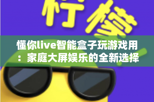 懂你live智能盒子玩游戏用：家庭大屏娱乐的全新选择，畅享极致游戏体验