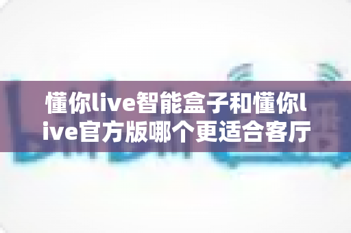 懂你live智能盒子和懂你live官方版哪个更适合客厅？深度实测对比，帮你找到客厅大屏娱乐的最优解