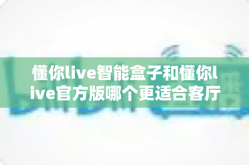 懂你live智能盒子和懂你live官方版哪个更适合客厅？深度实测对比，帮你找到客厅大屏娱乐的最优解
