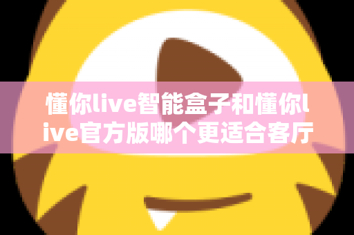 懂你live智能盒子和懂你live官方版哪个更适合客厅？深度实测对比，帮你找到客厅大屏娱乐的最优解