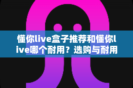 懂你live盒子推荐和懂你live哪个耐用?选购与耐用性全面对比指南 懂你live盒子推荐和懂你live哪个耐用?选购与耐用性全面对比指南