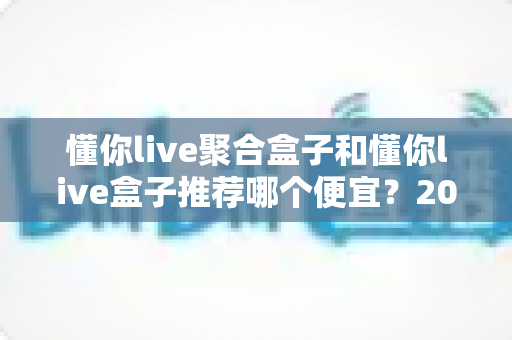 懂你live聚合盒子和懂你live盒子推荐哪个便宜？2025年高性价比选购全攻略与价格深度对比