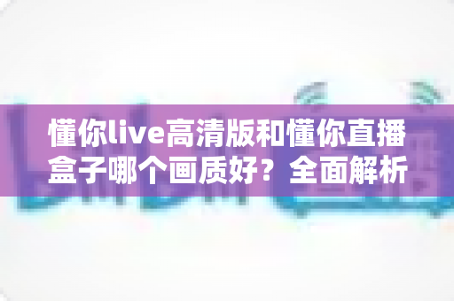 懂你live高清版和懂你直播盒子哪个画质好？全面解析两大版本画质差异与选择指南