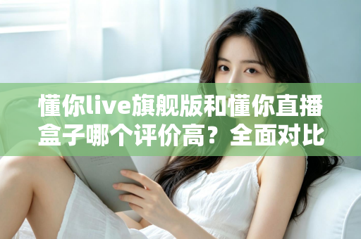 懂你live旗舰版和懂你直播盒子哪个评价高？全面对比评测助你做出明智选择