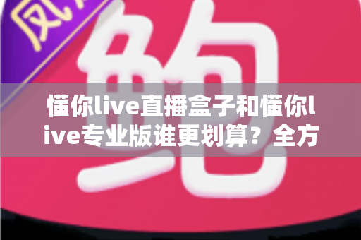 懂你live直播盒子和懂你live专业版谁更划算?全方位对比分析助你聪明选择不花冤枉钱 懂你live直播盒子和懂你live专业版谁更划算?全方位对比分析助你聪明选择不花冤枉钱