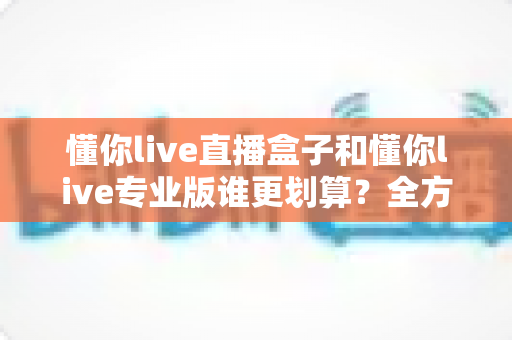 懂你live直播盒子和懂你live专业版谁更划算？全方位对比分析助你聪明选择不花冤枉钱