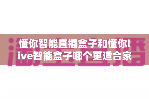 懂你智能直播盒子和懂你live智能盒子哪个更适合家用？一篇看懂差异的选购全攻略