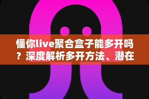 懂你live聚合盒子能多开吗？深度解析多开方法、潜在风险与实用建议全攻略