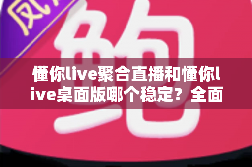 懂你live聚合直播和懂你live桌面版哪个稳定？全面实测对比，帮你找到最不掉线的直播选择