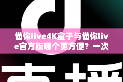 懂你live4K盒子与懂你live官方版哪个更方便？一次看懂差异，选对更省心的观影方案