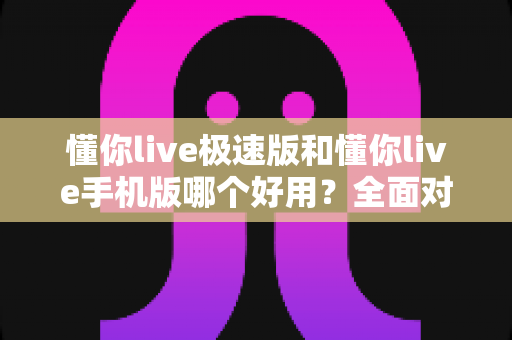 懂你live极速版和懂你live手机版哪个好用？全面对比评测助你选出最适合的版本