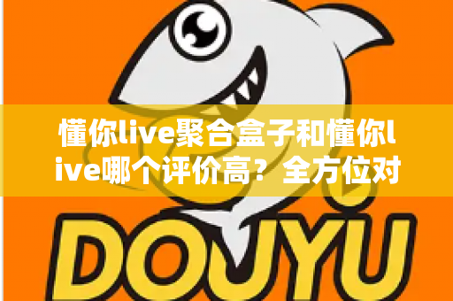 懂你live聚合盒子和懂你live哪个评价高？全方位对比评测与选购指南