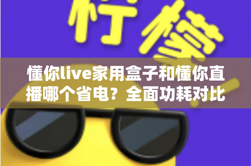 懂你live家用盒子和懂你直播哪个省电?全面功耗对比与省电指南一览 懂你live家用盒子和懂你直播哪个省电?全面功耗对比与省电指南一览