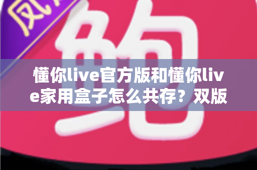 懂你live官方版和懂你live家用盒子怎么共存？双版本安装使用全攻略，一文解决共存难题