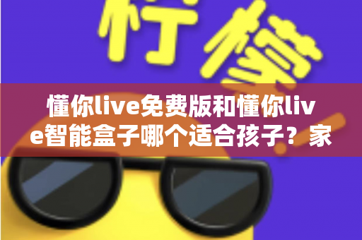 懂你live免费版和懂你live智能盒子哪个适合孩子？家长必看的深度选购指南与实用对比分析