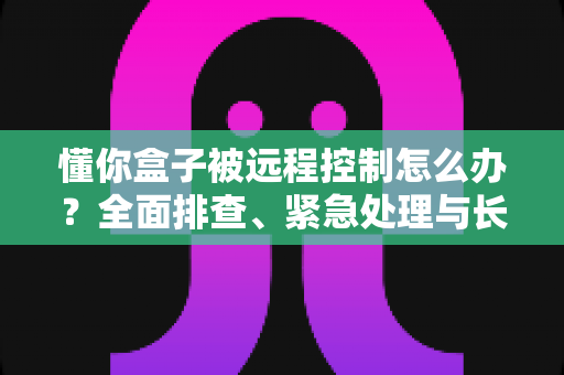 懂你盒子被远程控制怎么办？全面排查、紧急处理与长效防护一文讲清