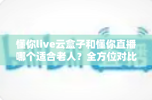 懂你live云盒子和懂你直播哪个适合老人？全方位对比解析，帮爸妈找到最省心的看直播方案