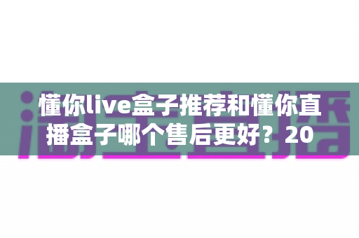 懂你live盒子推荐和懂你直播盒子哪个售后更好？2025年售后服务深度对比与避坑选购指南